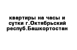 квартиры на часы и сутки г.Октябрьский респуб.Башкортостан